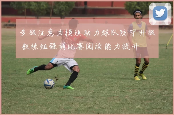多级注意力模块助力球队防守升级 教练组强调比赛阅读能力提升