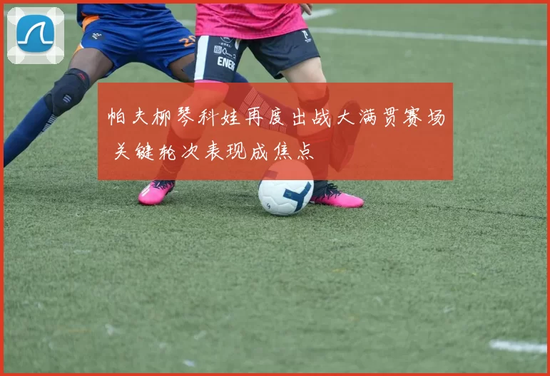 帕夫柳琴科娃再度出战大满贯赛场 关键轮次表现成焦点