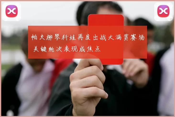 帕夫柳琴科娃再度出战大满贯赛场 关键轮次表现成焦点