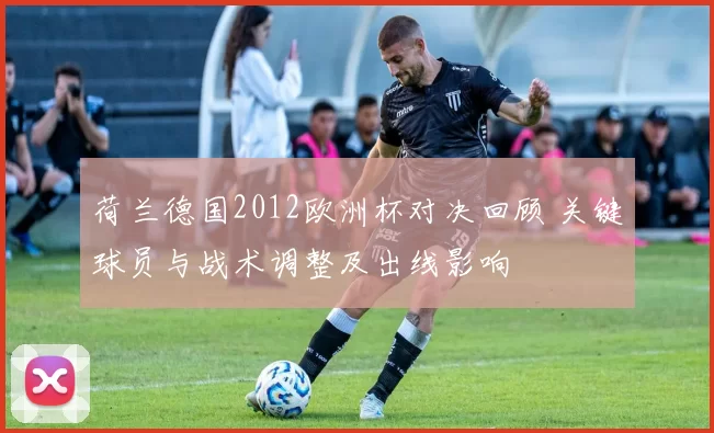 荷兰德国2012欧洲杯对决回顾 关键球员与战术调整及出线影响