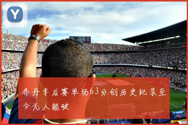 乔丹季后赛单场63分创历史纪录至今无人能破