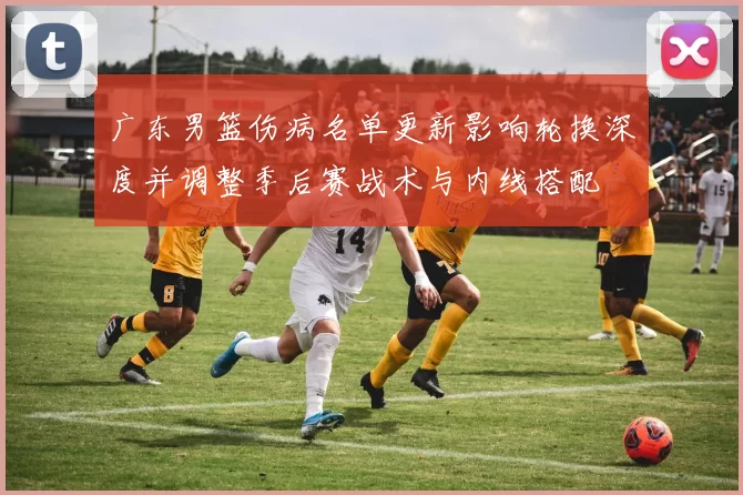 广东男篮伤病名单更新影响轮换深度并调整季后赛战术与内线搭配