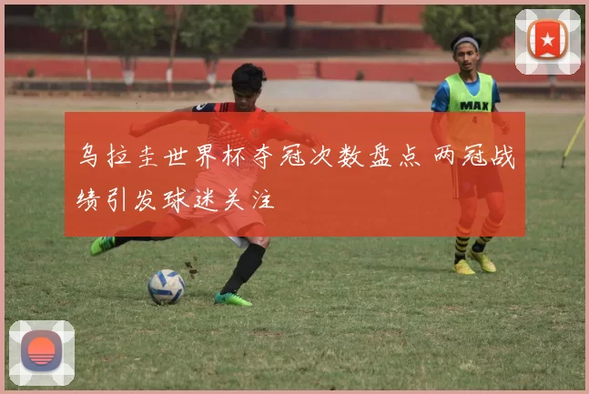 乌拉圭世界杯夺冠次数盘点 两冠战绩引发球迷关注
