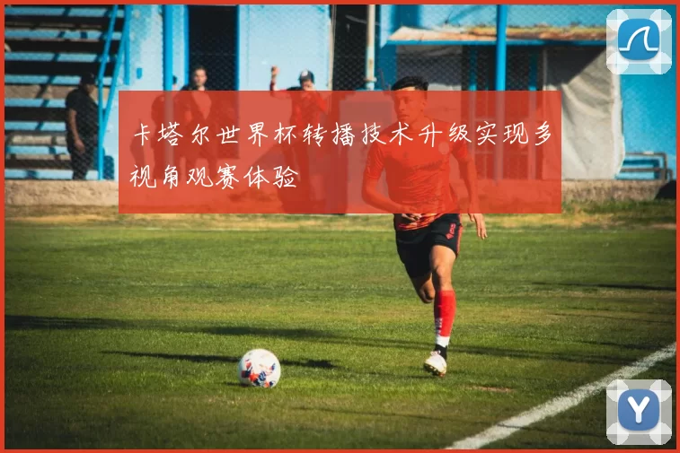 卡塔尔世界杯转播技术升级实现多视角观赛体验