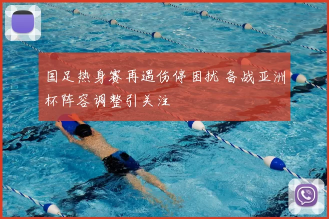 国足热身赛再遇伤停困扰 备战亚洲杯阵容调整引关注