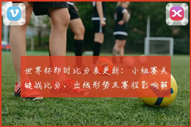 世界杯即时比分表更新：小组赛关键战比分、出线形势及赛程影响解读