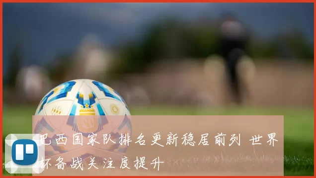 巴西国家队排名更新稳居前列 世界杯备战关注度提升