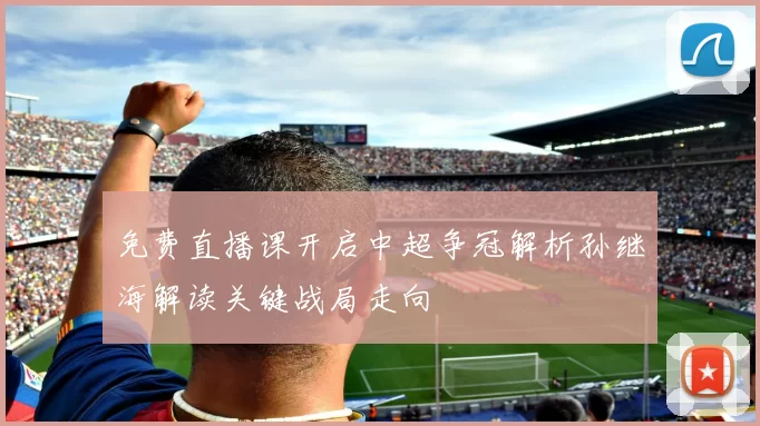 免费直播课开启中超争冠解析孙继海解读关键战局走向