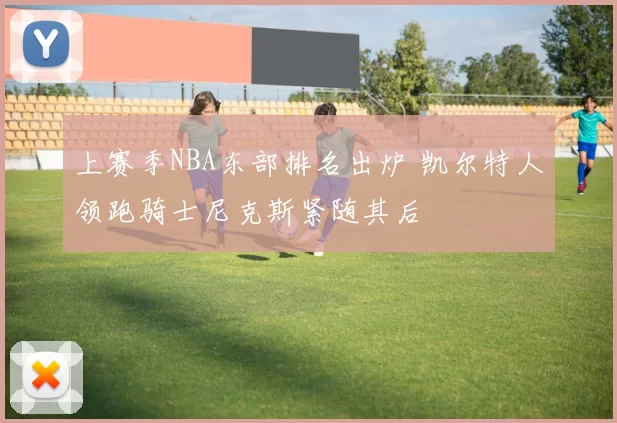 上赛季NBA东部排名出炉 凯尔特人领跑骑士尼克斯紧随其后