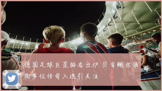 德国足球巨星排名出炉 贝肯鲍尔领衔多位传奇入选引关注