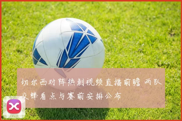 切尔西对阵热刺视频直播前瞻 两队交锋看点与赛前安排公布