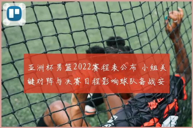 亚洲杯男篮2022赛程表公布 小组关键对阵与决赛日程影响球队备战安排