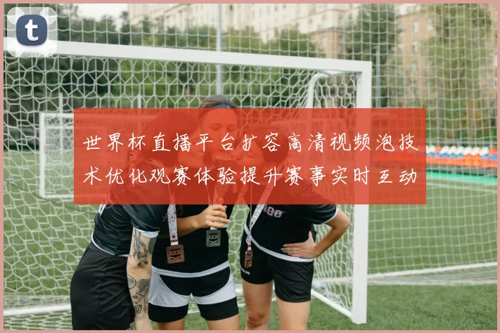 世界杯直播平台扩容高清视频泡技术优化观赛体验提升赛事实时互动