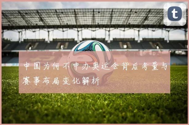 中国为何不申办奥运会背后考量与赛事布局变化解析