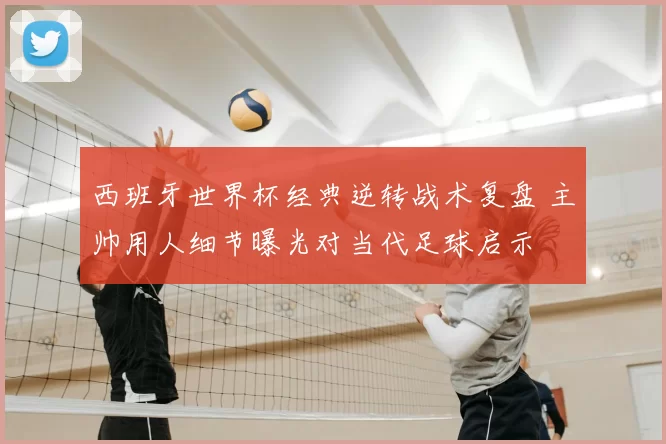西班牙世界杯经典逆转战术复盘 主帅用人细节曝光对当代足球启示