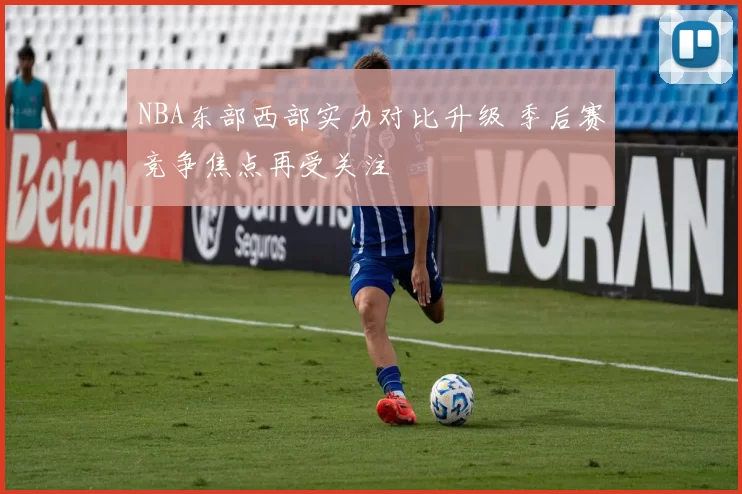 NBA东部西部实力对比升级 季后赛竞争焦点再受关注