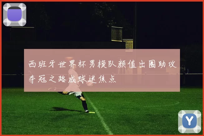 西班牙世界杯男模队颜值出圈助攻夺冠之路成球迷焦点