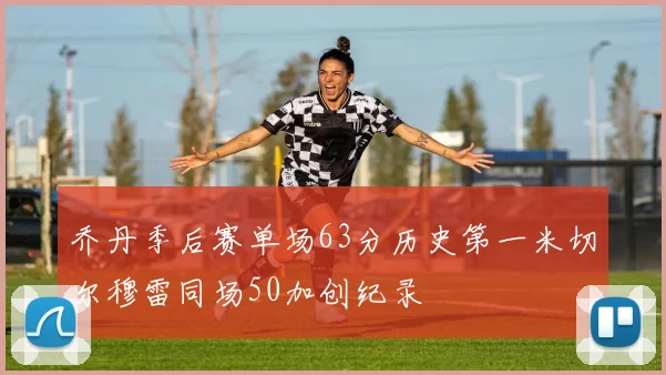 乔丹季后赛单场63分历史第一米切尔穆雷同场50加创纪录
