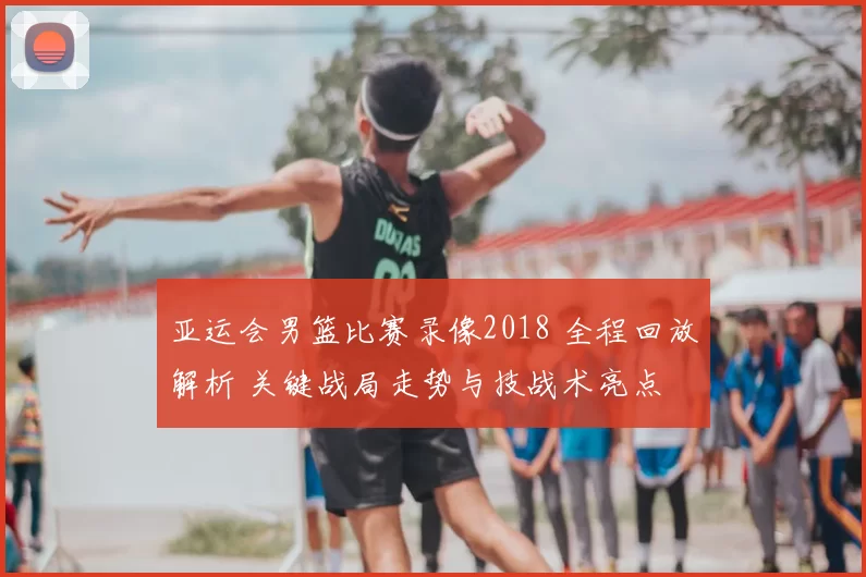 亚运会男篮比赛录像2018 全程回放解析 关键战局走势与技战术亮点
