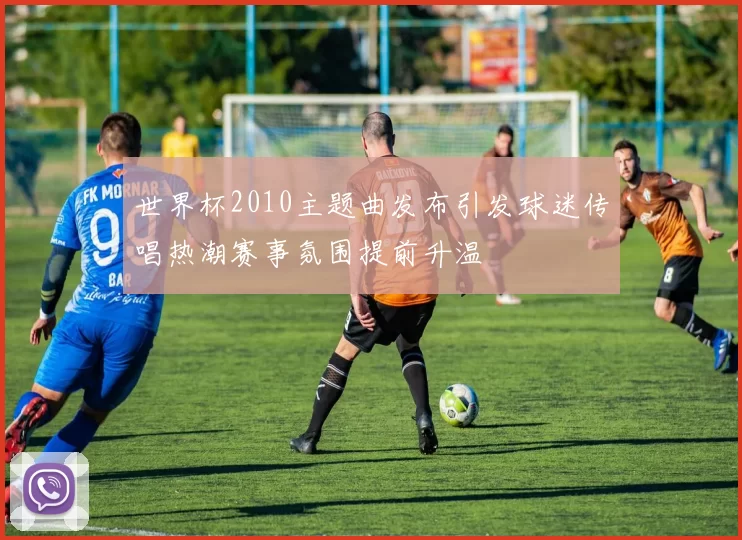 世界杯2010主题曲发布引发球迷传唱热潮赛事氛围提前升温