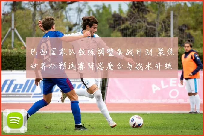 巴西国家队教练调整备战计划 聚焦世界杯预选赛阵容磨合与战术升级