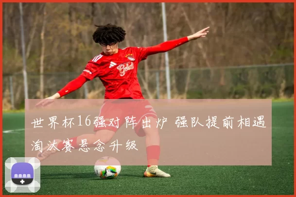 世界杯16强对阵出炉 强队提前相遇淘汰赛悬念升级