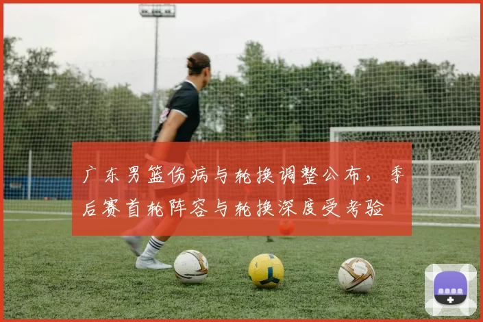 广东男篮伤病与轮换调整公布，季后赛首轮阵容与轮换深度受考验