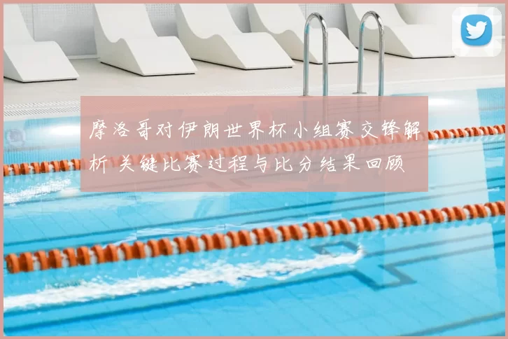摩洛哥对伊朗世界杯小组赛交锋解析 关键比赛过程与比分结果回顾
