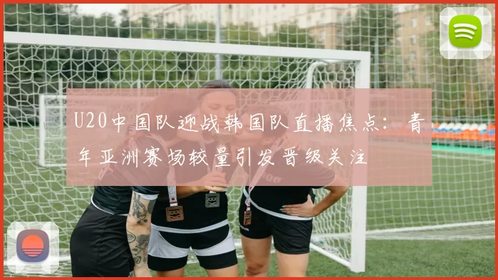 U20中国队迎战韩国队直播焦点：青年亚洲赛场较量引发晋级关注