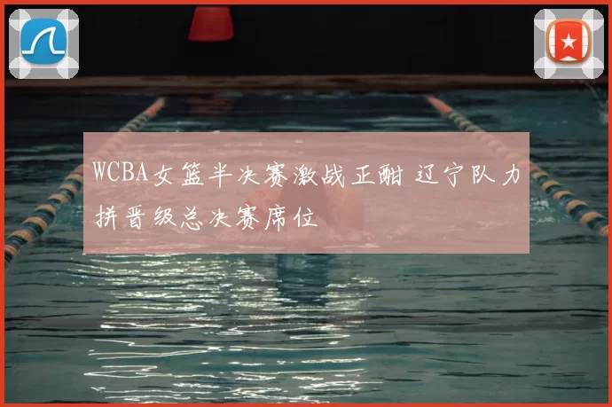 WCBA女篮半决赛激战正酣 辽宁队力拼晋级总决赛席位