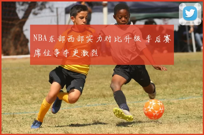 NBA东部西部实力对比升级 季后赛席位争夺更激烈