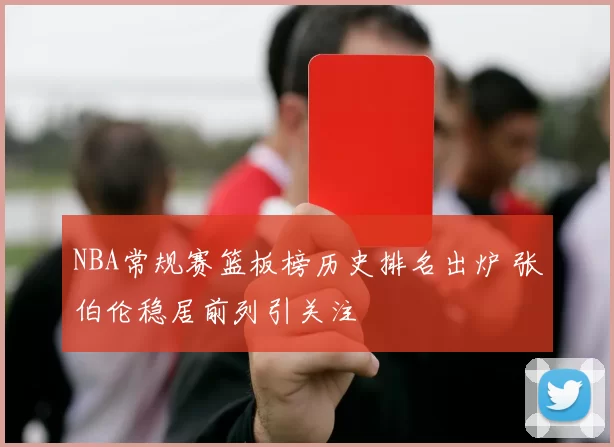 NBA常规赛篮板榜历史排名出炉 张伯伦稳居前列引关注