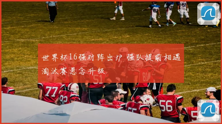 世界杯16强对阵出炉 强队提前相遇淘汰赛悬念升级