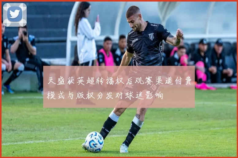 天盛获英超转播权后观赛渠道付费模式与版权分发对球迷影响