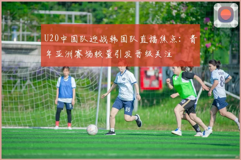 U20中国队迎战韩国队直播焦点：青年亚洲赛场较量引发晋级关注