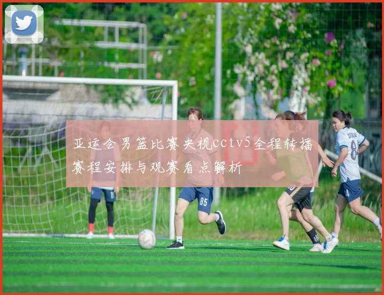 亚运会男篮比赛央视cctv5全程转播赛程安排与观赛看点解析