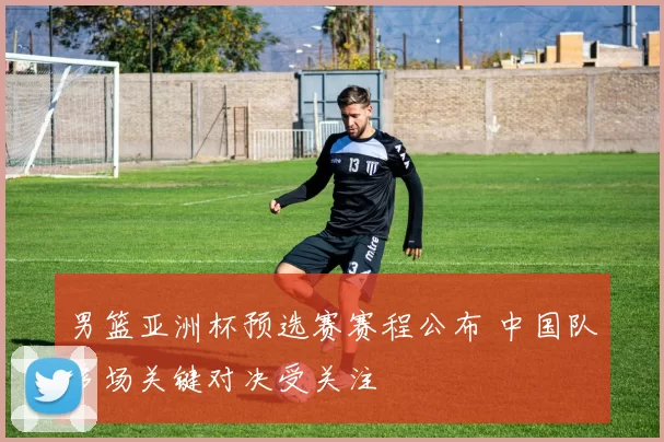 男篮亚洲杯预选赛赛程公布 中国队多场关键对决受关注