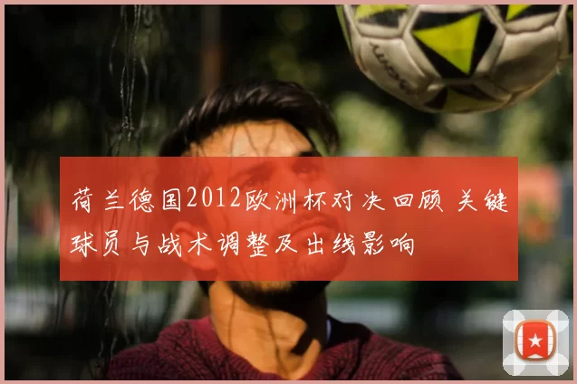 荷兰德国2012欧洲杯对决回顾 关键球员与战术调整及出线影响