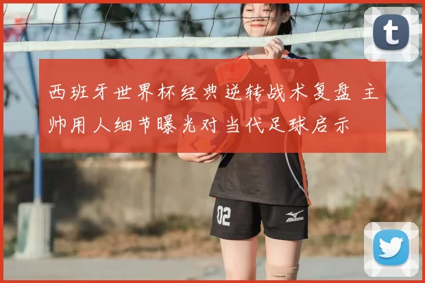 西班牙世界杯经典逆转战术复盘 主帅用人细节曝光对当代足球启示