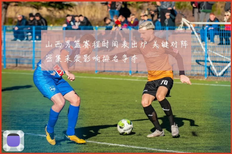 山西男篮赛程时间表出炉 关键对阵密集来袭影响排名争夺