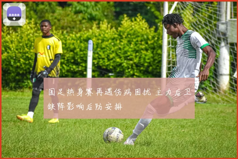 国足热身赛再遇伤病困扰 主力后卫缺阵影响后防安排