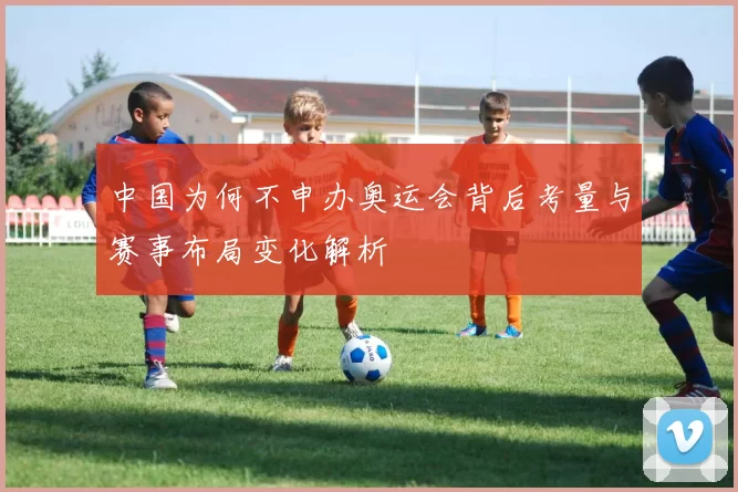 中国为何不申办奥运会背后考量与赛事布局变化解析
