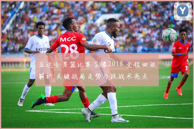 亚运会男篮比赛录像2018 全程回放解析 关键战局走势与技战术亮点