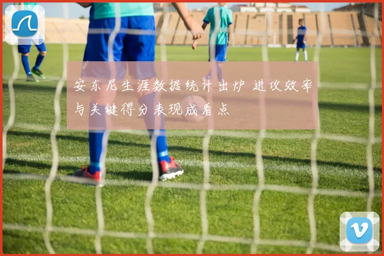 安东尼生涯数据统计出炉 进攻效率与关键得分表现成看点
